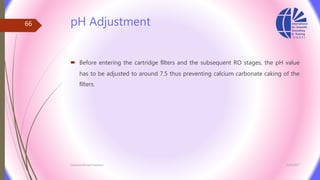 pH Adjustment
 Before entering the cartridge ﬁlters and the subsequent RO stages, the pH value
has to be adjusted to around 7.5 thus preventing calcium carbonate caking of the
ﬁlters.
3/26/2017Chemist/Ahmed Hasham
66
 