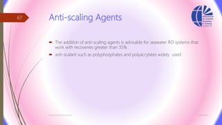 Anti-scaling Agents
 The addition of anti-scaling agents is advisable for seawater RO systems that
work with recoveries greater than 35% .
 anti-scalant such as polyphosphates and polyacrylates widely used.
3/26/2017Chemist/Ahmed Hasham
67
 