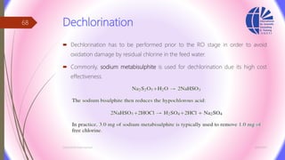 Dechlorination
 Dechlorination has to be performed prior to the RO stage in order to avoid
oxidation damage by residual chlorine in the feed water.
 Commonly, sodium metabisulphite is used for dechlorination due its high cost
effectiveness.
3/26/2017Chemist/Ahmed Hasham
68
 