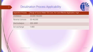 Desalination Process Applicability
Separation Process Range of Source Water TDS Conc. for Cost-Effective Application, mg/L
Distillation 20,000–100,000
Reverse osmosis 50–46,000
Electrodialysis 200–3000
Ion exchange 1–800
3/26/2017Chemist/Ahmed Hasham
7
 