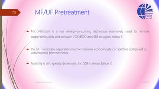MF/UF Pretreatment
 Microﬁltration is a low energy-consuming technique extensively used to remove
suspended solids and to lower COD/BOD and SDI to values below 5.
 the UF membrane separation method remains economically competitive compared to
conventional pretreatments.
 Turbidity is also greatly decreased, and SDI is always below 2 .
3/26/2017Chemist/Ahmed Hasham
70
 