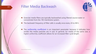 Filter Media Backwash
 Granular media filters are typically backwashed using filtered source water or
concentrate from the RO membrane system.
 The backwash frequency of filter cells is usually once every 24 to 48 h.
 The uniformity coefficient is an important parameter because it indicates how
similar the media particles are in size. In general, for media of the same size, a
higher uniformity coefficient allows for an increased filter cycle length.
3/26/2017Chemist/Ahmed Hasham
77
 