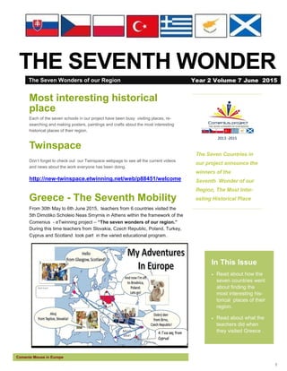 1
THE SEVENTH WONDER
The Seven Countries in
our project announce the
winners of the
Seventh Wonder of our
Region, The Most Inter-
esting Historical Place
In This Issue
 Read about how the
seven countries went
about finding the
most interesting his-
torical places of their
region.
 Read about what the
teachers did when
they visited Greece .
Comenie Mouse in Europe
Most interesting historical
place
Each of the seven schools in our project have been busy visiting places, re-
searching and making posters, paintings and crafts about the most interesting
historical places of their region.
Twinspace
Don’t forget to check out our Twinspace webpage to see all the current videos
and news about the work everyone has been doing.
http://new-twinspace.etwinning.net/web/p88451/welcome
Greece - The Seventh Mobility
From 30th May to 6th June 2015, teachers from 6 countries visited the
5th Dimotiko Scholeio Neas Smyrnis in Athens within the framework of the
Comenius - eTwinning project – “The seven wonders of our region.”
During this time teachers from Slovakia, Czech Republic, Poland, Turkey,
Cyprus and Scotland took part in the varied educational program..
The Seven Wonders of our Region Year 2 Volume 7 June 2015
 