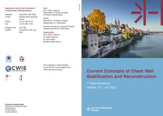 Current Concepts of Chest Wall
Stabilization and Reconstruction
7th
Basel Workshop
Oktober 12th
– 13th
2023
University Hospital Basel
Department of Thoracic Surgery
Spitalstrasse 21
CH-4031 Basel
unispital-basel.ch
Registration and further information
unispital-basel.ch/baselworkshop
Deadline: September 18th 2022
E-mail:		 michele.raiser-paulus@
		usb.ch
Phone:		 +41 61 265 72 18
Fax:		 +41 61 265 72 38
Congress fee: CHF 300
Credits:		 12 points for SGT and
		SGC
Host
Prof. Didier Lardinois
Department of Thoracic Surgery
University Hospital Basel
Venue
Biozentrum, University of Basel,
Spitalstrasse 41, 4056 Basel
Institute of Anatomy, University of Basel,
Pestalozzistrasse 20, 4056 Basel
Organisation
Prof. Didier Lardinois
Dr. Zeljko Djakovic
Dr. Aljaz Hojski
Michèle Raiser-Paulus
SBD-04.2023
This workshop is recommended
by the SFCTCV, the Collège CTCV,
CWIS and the SGT/SGC
 