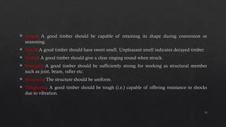 12
 Shape: A good timber should be capable of retaining its shape during conversion or
seasoning.
 Smell: A good timber should have sweet smell. Unpleasant smell indicates decayed timber.
 Sound: A good timber should give a clear ringing sound when struck.
 Strength: A good timber should be sufficiently strong for working as structural member
such as joist, beam, rafter etc.
 Structure: The structure should be uniform.
 Toughness: A good timber should be tough (i.e.) capable of offering resistance to shocks
due to vibration.
 
