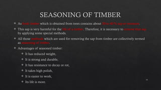 14
SEASONING OF TIMBER
 As fresh timber which is obtained from trees contains about 30 to 40 % sap or moisture.
 This sap is very harmful for the life of a timber. Therefore, it is necessary to remove that sap
by applying some special methods.
 All those methods which are used for removing the sap from timber are collectively termed
as seasoning of timber.
 Advantages of seasoned timber:
 It has reduced weight,
 It is strong and durable,
 It has resistance to decay or rot,
 It takes high polish,
 It is easier to work,
 Its life is more.
 