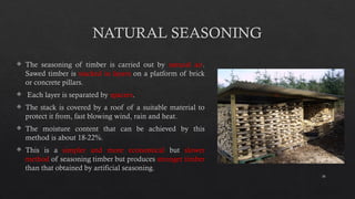 16
NATURAL SEASONING
 The seasoning of timber is carried out by natural air.
Sawed timber is stacked in layers on a platform of brick
or concrete pillars.
 Each layer is separated by spacers.
 The stack is covered by a roof of a suitable material to
protect it from, fast blowing wind, rain and heat.
 The moisture content that can be achieved by this
method is about 18-22%.
 This is a simpler and more economical but slower
method of seasoning timber but produces stronger timber
than that obtained by artificial seasoning.
 