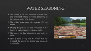 17
WATER SEASONING
 The timber is cut into pieces of suitable sizes
and immersed wholly in water, preferably in
the running water of a stream.
 The timber is taken out after a period of 2 – 4
weeks.
 During this period, the sap contained in the
timber is washed away by running water.
 The timber is then allowed to dry under a
shed.
 This is done to dry out the water that has
replaced the sap in the timber and season it
completely.
 