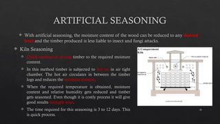 18
ARTIFICIAL SEASONING
 With artificial seasoning, the moisture content of the wood can be reduced to any desired
level and the timber produced is less liable to insect and fungi attacks.
 Kiln Seasoning
 Quick method of drying timber to the required moisture
content.
 In this method timber is subjected to hot air in air tight
chamber. The hot air circulates in between the timber
logs and reduces the moisture content.
 When the required temperature is obtained, moisture
content and relative humidity gets reduced and timber
gets seasoned. Even though it is costly process it will give
good results strength wise.
 The time required for this seasoning is 3 to 12 days. This
is quick process.
 