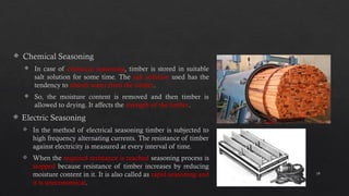 19
 Chemical Seasoning
 In case of chemical seasoning, timber is stored in suitable
salt solution for some time. The salt solution used has the
tendency to absorb water from the timber.
 So, the moisture content is removed and then timber is
allowed to drying. It affects the strength of the timber.
 Electric Seasoning
 In the method of electrical seasoning timber is subjected to
high frequency alternating currents. The resistance of timber
against electricity is measured at every interval of time.
 When the required resistance is reached seasoning process is
stopped because resistance of timber increases by reducing
moisture content in it. It is also called as rapid seasoning and
it is uneconomical.
 