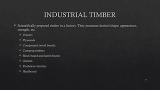 21
INDUSTRIAL TIMBER
 Scientifically prepared timber in a factory. They possesses desired shape, appearance,
strength, etc.
 Veneers
 Plywoods
 Compressed wood boards
 Compreg timbers
 Block board and lamin board
 Glulam
 Flushdoor shutters
 Hardboard
 
