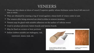 22
VENEERS
 These are thin sheets or slices of wood if superior quality whose thickness varies from 0.40 mm to 6
mm or more.
 They are obtained by rotating a log of wood against a sharp knife of rotary cutter or saw.
 The veneers after being removed are dried in kilns to remove moisture.
 Veneers may be glued with suitable adhesives on the surface of inferior wood.
 Used to produce plywood, batten boards and lamina boards.
 May be fixed on corners or bent portions.
 Indian timbers suitable are mahogany, oak,
rosewood, sissoo, teak, etc.
 