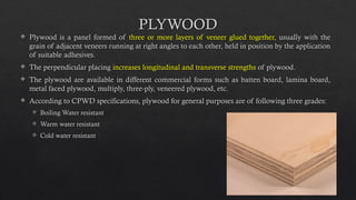 23
PLYWOOD
 Plywood is a panel formed of three or more layers of veneer glued together, usually with the
grain of adjacent veneers running at right angles to each other, held in position by the application
of suitable adhesives.
 The perpendicular placing increases longitudinal and transverse strengths of plywood.
 The plywood are available in different commercial forms such as batten board, lamina board,
metal faced plywood, multiply, three-ply, veneered plywood, etc.
 According to CPWD specifications, plywood for general purposes are of following three grades:
 Boiling Water resistant
 Warm water resistant
 Cold water resistant
 
