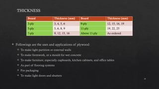 24
 Followings are the uses and applications of plywood:
 To make light partition or external walls
 To make formwork, or a mould for wet concrete
 To make furniture, especially cupboards, kitchen cabinets, and office tables
 As part of flooring systems
 For packaging
 To make light doors and shutters
THICKNESS
Board Thickness (mm) Board Thickness (mm)
3-ply 3, 4, 5, 6 9-ply 12, 15, 16, 19
5-ply 5, 6, 8, 9 11-ply 19, 22, 25
7-ply 9, 12, 15, 16 Above 11-ply As ordered
 