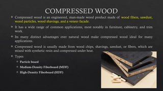 25
COMPRESSED WOOD
 Compressed wood is an engineered, man-made wood product made of wood fibers, sawdust,
wood particles, wood shavings, and a veneer facade.
 It has a wide range of common applications, most notably in furniture, cabinetry, and trim
work.
 Its many distinct advantages over natural wood make compressed wood ideal for many
applications.
 Compressed wood is usually made from wood chips, shavings, sawdust, or fibers, which are
mixed with synthetic resin and compressed under heat.
 Types
 Particle board
 Medium-Density Fiberboard (MDF)
 High-Density Fiberboard (HDF)
 