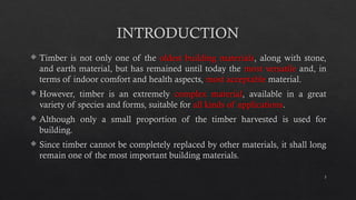 3
INTRODUCTION
 Timber is not only one of the oldest building materials, along with stone,
and earth material, but has remained until today the most versatile and, in
terms of indoor comfort and health aspects, most acceptable material.
 However, timber is an extremely complex material, available in a great
variety of species and forms, suitable for all kinds of applications.
 Although only a small proportion of the timber harvested is used for
building.
 Since timber cannot be completely replaced by other materials, it shall long
remain one of the most important building materials.
 