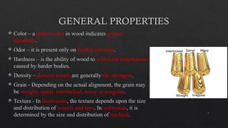 7
GENERAL PROPERTIES
 Color – a darker color in wood indicates greater
durability.
 Odor – it is present only on freshly cut trees.
 Hardness – is the ability of wood to withstand indentations
caused by harder bodies.
 Density – densest woods are generally the strongest.
 Grain - Depending on the actual alignment, the grain may
be straight, spiral, interlocked, wavy or irregular.
 Texture - In hardwoods, the texture depends upon the size
and distribution of vessels and rays. In softwoods, it is
determined by the size and distribution of tracheid.
 