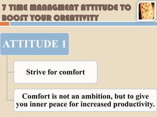 7 TIME MANAGMENT ATTITUDE TO
BOOST YOUR CREATIVITY


ATTITUDE 1

      Strive for comfort


     Comfort is not an ambition, but to give
   you inner peace for increased productivity.
 