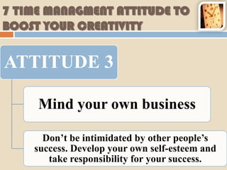 7 TIME MANAGMENT ATTITUDE TO
BOOST YOUR CREATIVITY


ATTITUDE 3

     Mind your own business

      Don’t be intimidated by other people’s
    success. Develop your own self-esteem and
       take responsibility for your success.
 