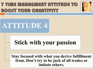 7 TIME MANAGMENT ATTITUDE TO
BOOST YOUR CREATIVITY


ATTITUDE 4

    Stick with your passion

   Stay focused with what you derive fulfillment
     from. Don’t try to be jack of all trades or
                  imitate others.
 