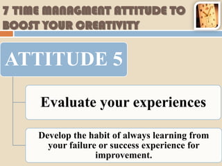 7 TIME MANAGMENT ATTITUDE TO
BOOST YOUR CREATIVITY

ATTITUDE 5

     Evaluate your experiences

     Develop the habit of always learning from
       your failure or success experience for
                   improvement.
 