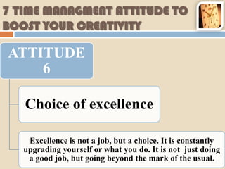 7 TIME MANAGMENT ATTITUDE TO
BOOST YOUR CREATIVITY

ATTITUDE
    6

   Choice of excellence

    Excellence is not a job, but a choice. It is constantly
   upgrading yourself or what you do. It is not just doing
    a good job, but going beyond the mark of the usual.
 