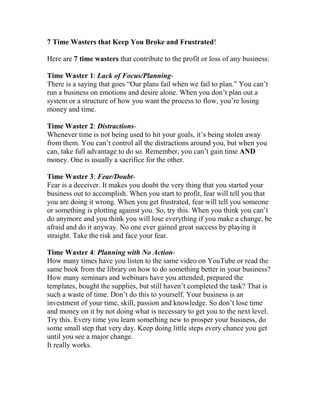 7 Time Wasters that Keep You Broke and Frustrated!

Here are 7 time wasters that contribute to the profit or loss of any business:

Time Waster 1: Lack of Focus/Planning-
There is a saying that goes “Our plans fail when we fail to plan.” You can’t
run a business on emotions and desire alone. When you don’t plan out a
system or a structure of how you want the process to flow, you’re losing
money and time.

Time Waster 2: Distractions-
Whenever time is not being used to hit your goals, it’s being stolen away
from them. You can’t control all the distractions around you, but when you
can, take full advantage to do so. Remember, you can’t gain time A D
money. One is usually a sacrifice for the other.

Time Waster 3: Fear/Doubt-
Fear is a deceiver. It makes you doubt the very thing that you started your
business out to accomplish. When you start to profit, fear will tell you that
you are doing it wrong. When you get frustrated, fear will tell you someone
or something is plotting against you. So, try this. When you think you can’t
do anymore and you think you will lose everything if you make a change, be
afraid and do it anyway. No one ever gained great success by playing it
straight. Take the risk and face your fear.

Time Waster 4: Planning with o Action-
How many times have you listen to the same video on YouTube or read the
same book from the library on how to do something better in your business?
How many seminars and webinars have you attended, prepared the
templates, bought the supplies, but still haven’t completed the task? That is
such a waste of time. Don’t do this to yourself. Your business is an
investment of your time, skill, passion and knowledge. So don’t lose time
and money on it by not doing what is necessary to get you to the next level.
Try this. Every time you learn something new to prosper your business, do
some small step that very day. Keep doing little steps every chance you get
until you see a major change.
It really works.
 