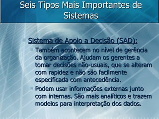 Seis Tipos Mais Importantes de Sistemas Sistema de Apoio a Decisão (SAD): Também acontecem no nível de gerência da organização. Ajudam os gerentes a tomar decisões não-usuais, que se alteram com rapidez e não são facilmente especificada com antecedência.  Podem usar informações externas junto com internas. São mais analíticos e trazem modelos para interpretação dos dados. 