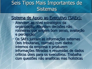 Seis Tipos Mais Importantes de Sistemas Sistema de Apoio ao Executivo (SAEx): Atendem ao nível estratégico da organização. Abordam decisões não rotineiras que exigem bom senso, avaliação e percepção.  Os SAEs juntam as informações externas (leis tributarias, normas) com dados internos da empresa e produzem informações filtradas e resumidas de dados críticos úteis para os executivos. Trabalha com questões não analíticas mas holísticas 