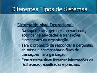 Diferentes Tipos de Sistemas Sistema do nível Operacional: Dá suporte aos  gerentes operacionais, acompanha atividades e transações elementares da organização.  Tem o propósito de responder a perguntas de rotina e acompanhar o fluxo de transações na organização.  Esse sistema deve fornecer informações de fácil acesso, atualizadas e precisas. 