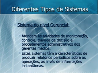 Diferentes Tipos de Sistemas Sistema do nível Gerencial: Atendem às atividades de monitoração, controle, tomada de decisão e procedimentos administrativos dos gerentes médios. Estes sistemas têm a características de produzir relatórios periódicos sobre as operações, ao invés de informações instantâneas. 