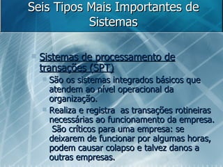 Seis Tipos Mais Importantes de Sistemas Sistemas de processamento de transações (SPT)‏ São os sistemas integrados básicos que atendem ao nível operacional da organização.  Realiza e registra  as transações rotineiras necessárias ao funcionamento da empresa.  São críticos para uma empresa: se deixarem de funcionar por algumas horas, podem causar colapso e talvez danos a outras empresas. 