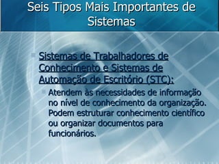 Seis Tipos Mais Importantes de Sistemas Sistemas de Trabalhadores de Conhecimento e Sistemas de Automação de Escritório (STC): Atendem às necessidades de informação no nível de conhecimento da organização. Podem estruturar conhecimento científico ou organizar documentos para funcionários. 