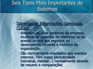 Seis Tipos Mais Importantes de Sistemas Sistemas de Informações Gerenciais (SIGs): Atendem ao nível gerencial da empresa, munindo os gerentes de relatórios ou de acesso on-line aos registros do desempenho corrente e histórico da organização.  São normalmente orientados aos eventos internos. Têm maior periodicidade (semanal, mensal...) normalmente através de resumo e comparações 