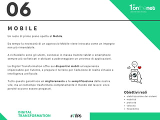 06
M O B I L E
DIGITAL
TRANSFORMATION
Un ruolo di primo piano spetta al Mobile.
Da tempo la necessità di un approccio Mobile viene invocata come un impegno
non più rimandabile.
A richiederlo sono gli utenti, connessi in massa tramite tablet e smartphone
sempre più sofisticati e abituati a padroneggiare un universo di applicazioni.
La Digital Transformation offre sui dispositivi mobili un’esperienza
impeccabile per l’utente, e prepara il terreno per l’adozione di realtà virtuale e
intelligenza artificiale.
Tutto questo garantisce un miglioramento e la semplificazione delle nostre
vite, ma al contempo trasformerà completamente il mondo del lavoro: ecco
perché occorre essere preparati.
Obiettivi reali
stabilizzazione dei sistemi
mobilità
praticità
velocità
flessibilità
 