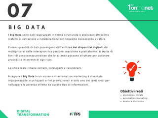 07
B I G D A T A
I Big Data sono dati raggruppati in forma strutturata e analizzati attraverso
sistemi di estrazione e rielaborazione per ricavarne conoscenza e valore.
Enormi quantità di dati provengono dall’utilizzo dei dispositivi digitali, dal
moltiplicarsi delle interazioni tra persone, macchine e piattaforme: si tratta di
fonti di conoscenza preziose che le aziende possono sfruttare per calibrare
processi e interventi di ogni tipo.
La sfida reale rimane estrarli, catalogarli e valorizzarli.
Integrare i Big Data in un sistema di automation marketing è diventato
indispensabile, e utilizzarli a fini promozionali è solo uno dei tanti modi per
sviluppare la potenza offerta da questo tipo di informazioni.
DIGITAL
TRANSFORMATION
Obiettivi reali
promozioni mirate
automation marketing
analisi e statistica
 