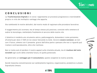 C O N C L U S I O N I
La Trasformazione Digitale è in corso: rappresenta un processo progressivo e inarrestabile
proprio in virtù dei molteplici vantaggi che apporta.
Sta cambiando le nostre abitudini, dal nostro modo di ragionare alle procedure lavorative.
Il suggerimento più scontato, ma al tempo stesso più prezioso, consiste nello smettere di
subire la tecnologia, mettendola finalmente al servizio delle nostre vite.
L’obiettivo è renderla uno strumento amico, padroneggiarla, domandarci come potremmo
sfruttarla per dare il 100% di noi stessi faticando la metà. Occorre essere connessi, se non
con il futuro, almeno con il presente: girarsi dall’altra parte o pensare che non ci riguardi può
rivelarsi controproducente, oltre che rischioso.
Non si tratta solo di perdere il nostro appeal sulla clientela attuale, ma di risultare del tutto
invisibili agli occhi della clientela futura, di quella potenziale.
Se generiamo un vantaggio per il consumatore, questo sceglierà la nostra azienda.
Quindi massima concentrazione sul cambiamento logistico, organizzativo, produttivo e umano.
Soprattutto Umano.
 