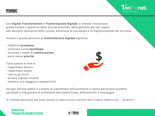 Con Digital Transformation o Trasformazione Digitale si intende l’evoluzione
professionale e operativa delle attività aziendali, dalla gestione dei vari reparti
alle abitudini lavorative delle risorse, attraverso la tecnologia e la digitalizzazione dei processi.
Iniziare il giusto percorso di trasformazione digitale significa:
- ridefinire procedure
- utilizzare nuove tecnologie
- sfruttare i canali di comunicazione
- porsi nuove priorità.
Tutto questo al fine di:
- risparmiare denaro
- risparmiare tempo
- ridurre gli errori
- avviare logiche vincenti
- ottenere una maggiore competitività.
Ad ogni attività spetta il compito di trasmettere efficacemente il valore del proprio prodotto,
ascoltare e interpretare le preferenze dell’utente finale, differenziare il messaggio.
Vi ritenete già pronti per tutto questo o siete ancora convinti che il vostro settore sia... “diverso”?
DIGITAL
TRANSFORMATION
 