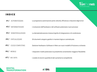 INFORMATIZZARE
#1 /
MOBILE
#2 /
CLOUD COMPUTING
#3 /
VIRTUALIZZARE#4 /
DEMATERIALIZZARE
#5 /
AUTOMATIZZARE
#7 / BIG DATA
#6 /
La progressiva automazione porta velocità, efficienza e riduzione degli errori
L’evoluzione dell’hardware e del software potenziano nuovi processi
La dematerializzazione innesca logiche di integrazione e di condivisione
Gli strumenti vengono gestite in maniera logica e centralizzata
Gestione Hardware e Software in Rete con nuovi modelli di fruizione a richiesta
I dispositivi mobili potenziano la produttività consentendo maggiore flessibilità
L’analisi di enormi quantità di dati aumenta la competitività
DIGITAL
TRANSFORMATION
INDICE
 