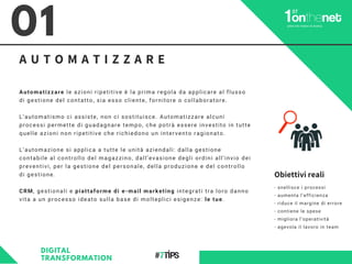 A U T O M A T I Z Z A R E
01
Automatizzare le azioni ripetitive è la prima regola da applicare al flusso
di gestione del contatto, sia esso cliente, fornitore o collaboratore.
L’automatismo ci assiste, non ci sostituisce. Automatizzare alcuni
processi permette di guadagnare tempo, che potrà essere investito in tutte
quelle azioni non ripetitive che richiedono un intervento ragionato.
L’automazione si applica a tutte le unità aziendali: dalla gestione
contabile al controllo del magazzino, dall’evasione degli ordini all’invio dei
preventivi, per la gestione del personale, della produzione e del controllo
di gestione.
CRM, gestionali e piattaforme di e-mail marketing integrati tra loro danno
vita a un processo ideato sulla base di molteplici esigenze: le tue.
DIGITAL
TRANSFORMATION
- snellisce i processi
- aumenta l’efficienza
- riduce il margine di errore
- contiene le spese
- migliora l’operatività
- agevola il lavoro in team
Obiettivi reali
 