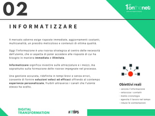 Il mercato odierno esige risposte immediate, aggiornamenti costanti,
multicanalità, un presidio meticoloso e contenuti di ottima qualità.
Oggi l’informazione è una risorsa strategica al centro delle necessità
dell’utente, che si aspetta di poter accedere alle risposte di cui ha
bisogno in maniera immediata e illimitata.
Informatizzare significa investire sulle attrezzature e i mezzi, ma
soprattutto sulla formazione delle risorse impegnate nel processo.
Una gestione accurata, ridefinita in tempi brevi e senza errori,
consente di fornire soluzioni veloci ed efficaci offrendo al contempo
esperienze personalizzate, fruibili attraverso i canali che l’utente
stesso ha scelto.
02
I N F O R M A T I Z Z A R E
DIGITAL
TRANSFORMATION
Obiettivi reali
- veicola l’informazione
- velocizza i contatti
- memo cronologia
- agevola il lavoro nel tempo
- riduce le contestazioni
 