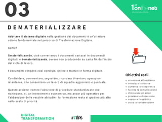 D E M A T E R I A L I Z Z A R E
Adottare il sistema digitale nella gestione dei documenti è un’ulteriore
azione fondamentale nel percorso di Trasformazione Digitale.
Come?
Smaterializzando, cioè convertendo i documenti cartacei in documenti
digitali, e dematerializzando, ovvero non producendo su carta fin dall’inizio
del ciclo di lavoro.
I documenti vengono così condivisi online e trattati in forma digitale.
Condividere, commentare, segnalare, ricordare diventano operazioni
istantanee, che consentono un lavoro di squadra aggiornato e puntuale.
Questo avviene tramite l’adozione di procedure standardizzate che
richiedono, sì, un investimento economico, ma ancor più operativo per
l’abbandono delle vecchie abitudini: la formazione resta al gradino più alto
nella scala di priorità.
03
DIGITAL
TRANSFORMATION
attenzione all'ambiente
velocizza la ricerca
aumenta la trasparenza
facilita la comunicazione
diminuisce gli errori
previene la dispersione
assicura flessibilità
aiuta la conservazione
Obiettivi reali
 