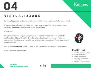 V I R T U A L I Z Z A R E
La virtualizzazione rende disponibili elementi hardware e software in formato virtuale.
L’insieme degli elementi dà vita a una “macchina virtuale” su cui possono essere
installati programmi, sistemi operativi e applicazioni.
L’obiettivo?
Esaudire molteplici esigenze, in primis la necessità di soddisfare i requisiti di
conformità e ridurre il rischio di violazione dei dati, con un notevole risparmio
economico, il tutto grazie a una formazione tecnica adeguata e all’individuazione di
nuove soluzioni.
Con la virtualizzazione anche i cambi di rotta diventano prevedibili e governabili.
Parola d’ordine: adattabilità.
04
DIGITAL
TRANSFORMATION
scalabile e configurabile
sicurezza garantita
backup automatici
continuità del servizio
spese ridotte
efficienza funzionamento
Obiettivi reali
 