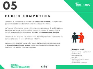 C L O U D C O M P U T I N G
05
DIGITAL
TRANSFORMATION
Consente di soddisfare la richiesta di risorse on-demand / su richiesta e
quindi di accedervi autonomamente in qualsiasi momento.
La “nuvola informatica” viene utilizzata come strumento di archiviazione,
database, software, tool di analisi, e-mail, streaming di musica, film e
file, ed è raggiungibile tramite un device e una connessione internet.
Le società che erogano tali servizi sono definite provider e richiedono un
canone che varia in base all’utilizzo effettivo.
La competitività ancora una volta passa dalla potenza di connessione:
la disponibilità di banda larga è quindi un elemento fondamentale per
trasferire file ad una velocità adeguata.
creare servizi e applicazioni
archivio dati
attività backup
siti web
collaborazione tra reparti
analisi dati
investimenti contenuti
Obiettivi reali
 