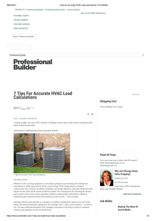 06/02/2017 7 tips for accurate HVAC load calculations | Pro Builder
https://www.probuilder.com/7­tips­accurate­hvac­load­calculations 1/4
Professional Builder
PRODUCTS Professional Builder Professional Remodeler Custom Builder
Sign up for FREE Newsletters
HOUSING GIANTS
DESIGN TRENDS
BUILDING SCIENCE
NEW PRODUCTS
Search Professional Builder
7 Tips For Accurate HVAC Load
Calculations
 
 
Pin It
Tweet 0
HVAC / BUILDING TECHNOLOGY
Looking to right-size your HVAC systems? A building science expert offers advice for getting HVAC
load calculations just right.
Arlan Burdick, building performance specialist, IBACOS
7 tips for accurate HVAC load calculations
December 28, 2011
Whether it’s for an energy upgrade or a new home, getting accurate heating and cooling load
calculations is vitally important for HVAC system design. HVAC design impacts a home’s
construction costs, comfort, air quality, durability, and energy efficiency, and load calculations will
dictate the size of the HVAC system needed in a home. The consequences for choosing the wrong-
sized system can be severe: noisy operation, inability to keep people comfortable, a failure to
maintain proper moisture control, the breakdown of the system — even a lawsuit.
Figuring a house’s load depends on a number of variables, including the climate zone, size of the
house, directional orientation, tightness of the envelope, and U-value of the windows — to name a
few. The many different situations HVAC designers encounter in the field can lead to confusion
without some guidance on how to handle them.
SUBSCRIBE
         
Shopping Cart  
Your shopping cart is empty.
Point Of View  
Got a story you want to share with PB readers?
Write ddersin@sgcmail.com or
aalbert@sgcmail.com
Why Are Chicago Home
Sales Dropping?
February 03, 2017
By: Terri McAuley
At the end of 2016, Chicagoland
home sales dropped sharply.
MORE POINT OF VIEW BLOGS
Ask Mollie  
Making The Most Of
Social Media
 
