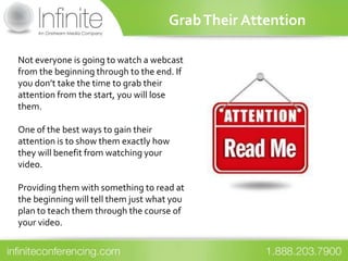 Grab Their Attention

Not everyone is going to watch a webcast
from the beginning through to the end. If
you don’t take the time to grab their
attention from the start, you will lose
them.

One of the best ways to gain their
attention is to show them exactly how
they will benefit from watching your
video.

Providing them with something to read at
the beginning will tell them just what you
plan to teach them through the course of
your video.
 