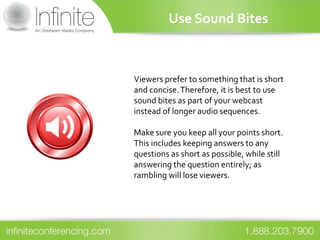 Use Sound Bites



Viewers prefer to something that is short
and concise. Therefore, it is best to use
sound bites as part of your webcast
instead of longer audio sequences.

Make sure you keep all your points short.
This includes keeping answers to any
questions as short as possible, while still
answering the question entirely; as
rambling will lose viewers.
 