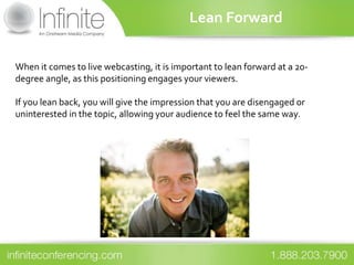 Lean Forward


When it comes to live webcasting, it is important to lean forward at a 20-
degree angle, as this positioning engages your viewers.

If you lean back, you will give the impression that you are disengaged or
uninterested in the topic, allowing your audience to feel the same way.
 