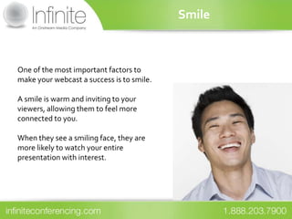 Smile



One of the most important factors to
make your webcast a success is to smile.

A smile is warm and inviting to your
viewers, allowing them to feel more
connected to you.

When they see a smiling face, they are
more likely to watch your entire
presentation with interest.
 