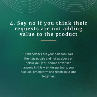 4. Say no if you think their
requests are not adding
value to the product
Stakeholders are your partners. See
them as equa...